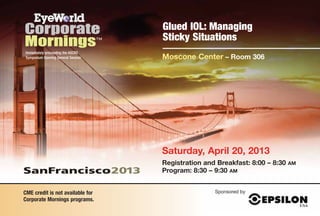Glued IOL: Managing
                                    Sticky Situations
Immediately preceeding the ASCRS
Symposium Opening General Session   Moscone Center – Room 306




                                    Saturday, April 20, 2013
                                    Registration and Breakfast: 8:00 – 8:30   AM
                                    Program: 8:30 – 9:30 AM


CME credit is not available for                     Sponsored by
Corporate Mornings programs.
 
