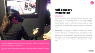Full Sensory
Immersion
Devices that convey various sensations of touch and smell added
further depth to the immersive worlds of VR. Haptic feedback
simulated variations in texture and pressure while robust 3D Inside-Out
tracking allowed users to see and use their hands in virtual
environments, an element sorely lacking from most VR experiences
today.
Implications: The addition of sensory stimulation will provide
increasing depth within VR experiences. As these peripherals gain
traction and increase in resolution and fidelity we'll be seeing
experiences that are extraordinarily realistic and fool more than just the
eyes and ears. This will also more realistic representations of products
within VR, making the idea of shopping in VR more appealing than it is
today.
30
Score:
This Haptic feedback device allows users to feel various textures and pressure as they
interact with the items in a virtual world.
The Taclim shoes (previous) mimic different terrain such as wood, wet grass, snow and
sand.
 