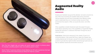 Augmented Reality
Audio
Screens and headsets may get all the attention, but audio proved to be
one of the most promising and capable media at the convention.
Various headsets and ear buds incorporated smart filtering to allow
users to selectively focus on or enhance certain sounds in their
environment like speech or filter out sounds like sirens, and office
chatter.
Other capabilities included directional audio that played through a
smart device replicating many of the capabilities or Augmented Reality
headset like directions or restaurant information through the use of
voice and audio.
Implications: What we're witnessing is the viability of audio as a
computing platform. With brands like Sony, Apple and Doppler labs
creating experiences for the ears, we won't be confined to a series of
screens to get data that might be better served through audio and can
free our attention toward the environment around us.
34
Score:
Here One from Doppler labs can isolate and cancel speciﬁc sounds or enhance others.
For example, cancelling airplane noise, but amplifying speech nearby.
Sony's Project N (previous) delivers private listening and AR audio experiences that layer
over the sounds of the world around you without the need for a screen.
 