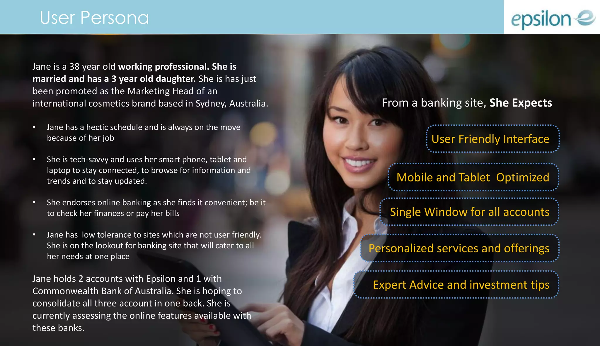 Jane is a 38 year old working professional. She is
married and has a 3 year old daughter. She is has just
been promoted as the Marketing Head of an
international cosmetics brand based in Sydney, Australia.
• Jane has a hectic schedule and is always on the move
because of her job
• She is tech-savvy and uses her smart phone, tablet and
laptop to stay connected, to browse for information and
trends and to stay updated.
• She endorses online banking as she finds it convenient; be it
to check her finances or pay her bills
• Jane has low tolerance to sites which are not user friendly.
She is on the lookout for banking site that will cater to all
her needs at one place
Jane holds 2 accounts with Epsilon and 1 with
Commonwealth Bank of Australia. She is hoping to
consolidate all three account in one back. She is
currently assessing the online features available with
these banks.
From a banking site, She Expects
Mobile and Tablet Optimized
Single Window for all accounts
User Friendly Interface
Expert Advice and investment tips
Personalized services and offerings
User Persona
 