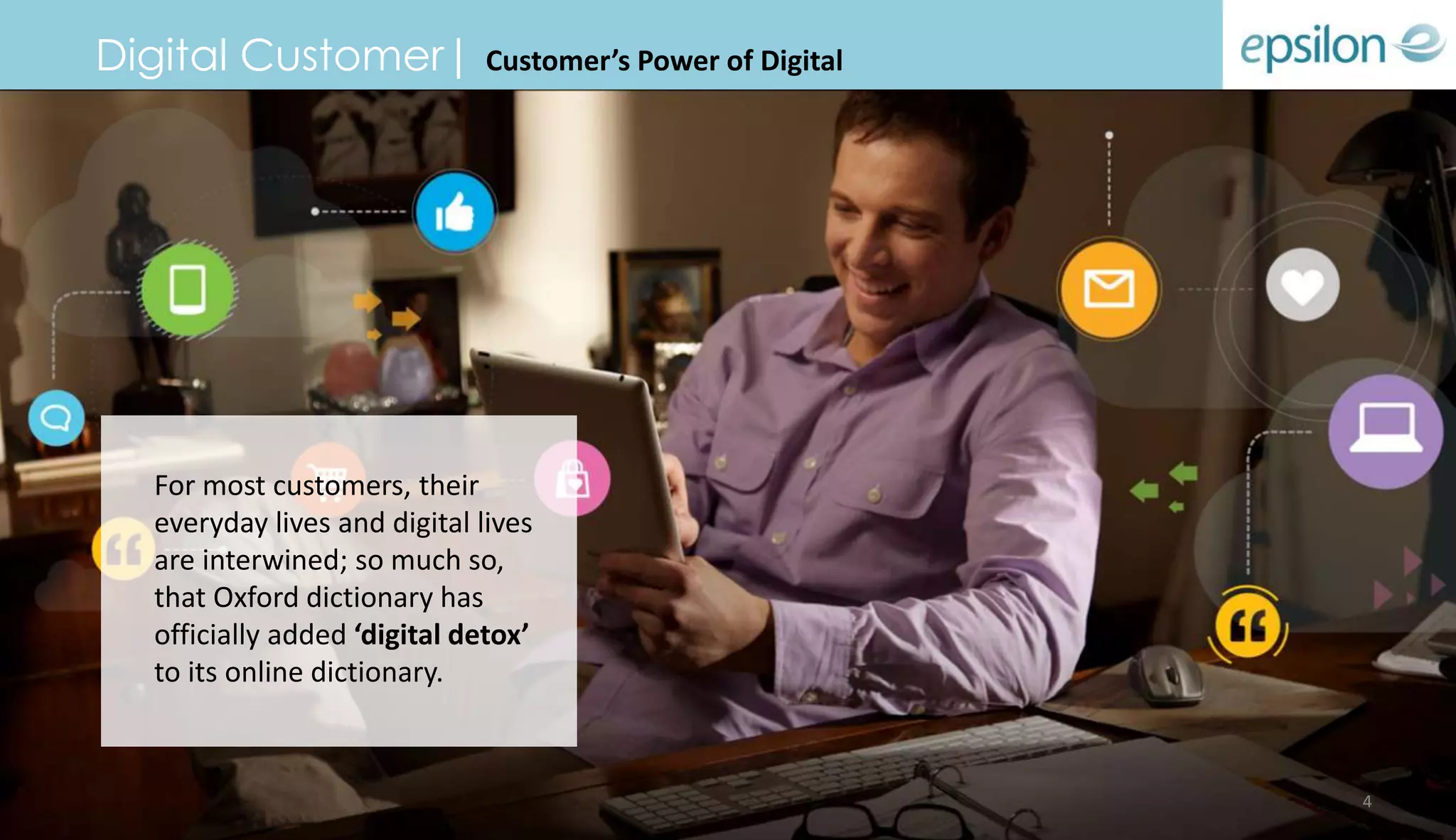 Digital Customer| Customer’s Power of Digital
For most customers, their
everyday lives and digital lives
are interwined; so much so,
that Oxford dictionary has
officially added ‘digital detox’
to its online dictionary.
4
 