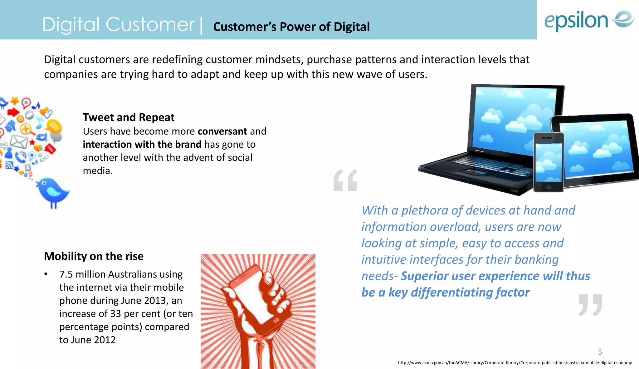 Digital Customer| Customer’s Power of Digital
Digital customers are redefining customer mindsets, purchase patterns and interaction levels that
companies are trying hard to adapt and keep up with this new wave of users.
Mobility on the rise
• 7.5 million Australians using
the internet via their mobile
phone during June 2013, an
increase of 33 per cent (or ten
percentage points) compared
to June 2012
With a plethora of devices at hand and
information overload, users are now
looking at simple, easy to access and
intuitive interfaces for their banking
needs- Superior user experience will thus
be a key differentiating factor
Tweet and Repeat
Users have become more conversant and
interaction with the brand has gone to
another level with the advent of social
media.
“
”http://www.acma.gov.au/theACMA/Library/Corporate-library/Corporate-publications/australia-mobile-digital-economy
5
 