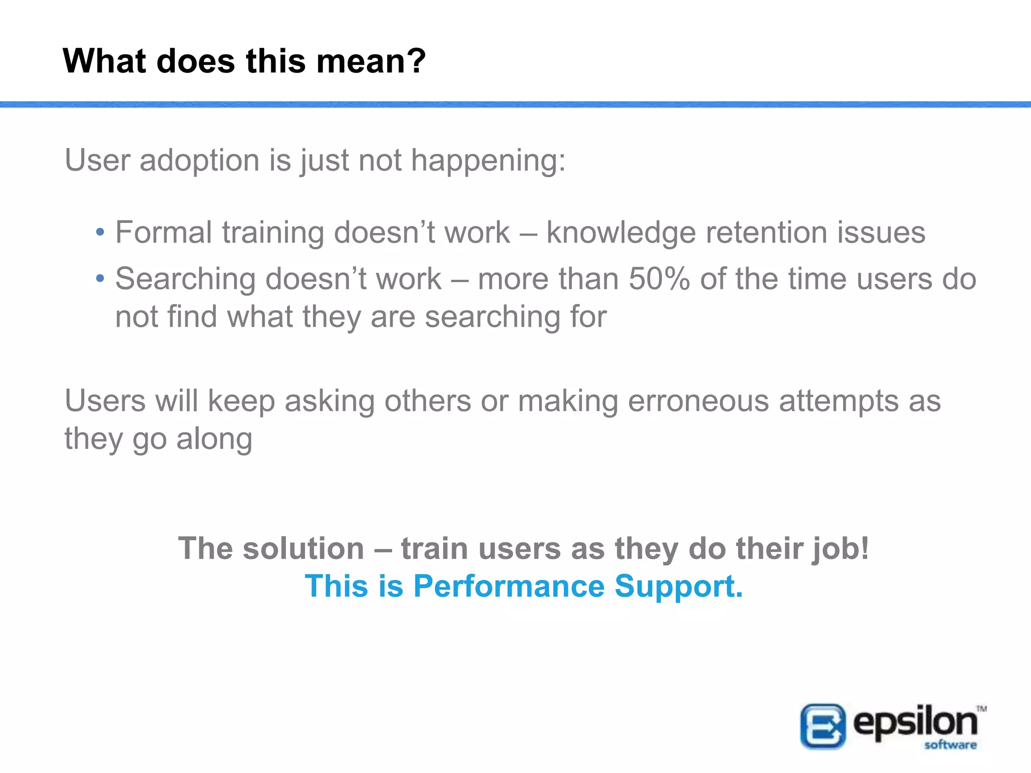 What is Performance Support?
Definition:
Performance support provides employees with a way to learn
and improve skills while doing real tasks on the job11
Definitions of other learning methods:
Online help
Topic-oriented, procedural or reference information, usually generic, delivered
through computer software supporting a single software application
eLearning/LMS
The use of electronic media and ICT in education, inclusive of multimedia
learning, computer-based training (CBT) and computer-assisted instruction
Knowledge
management
Process of capturing, developing, sharing, and effectively using organisational
knowledge using systems (e.g. SharePoint, CMS etc)
Simulations
Process of modeling a software application in order to replay of a series of
steps within that application
Formal
Training/ILT
A course of instruction that has particular objectives of learning and is
conducted outside the workplace
 