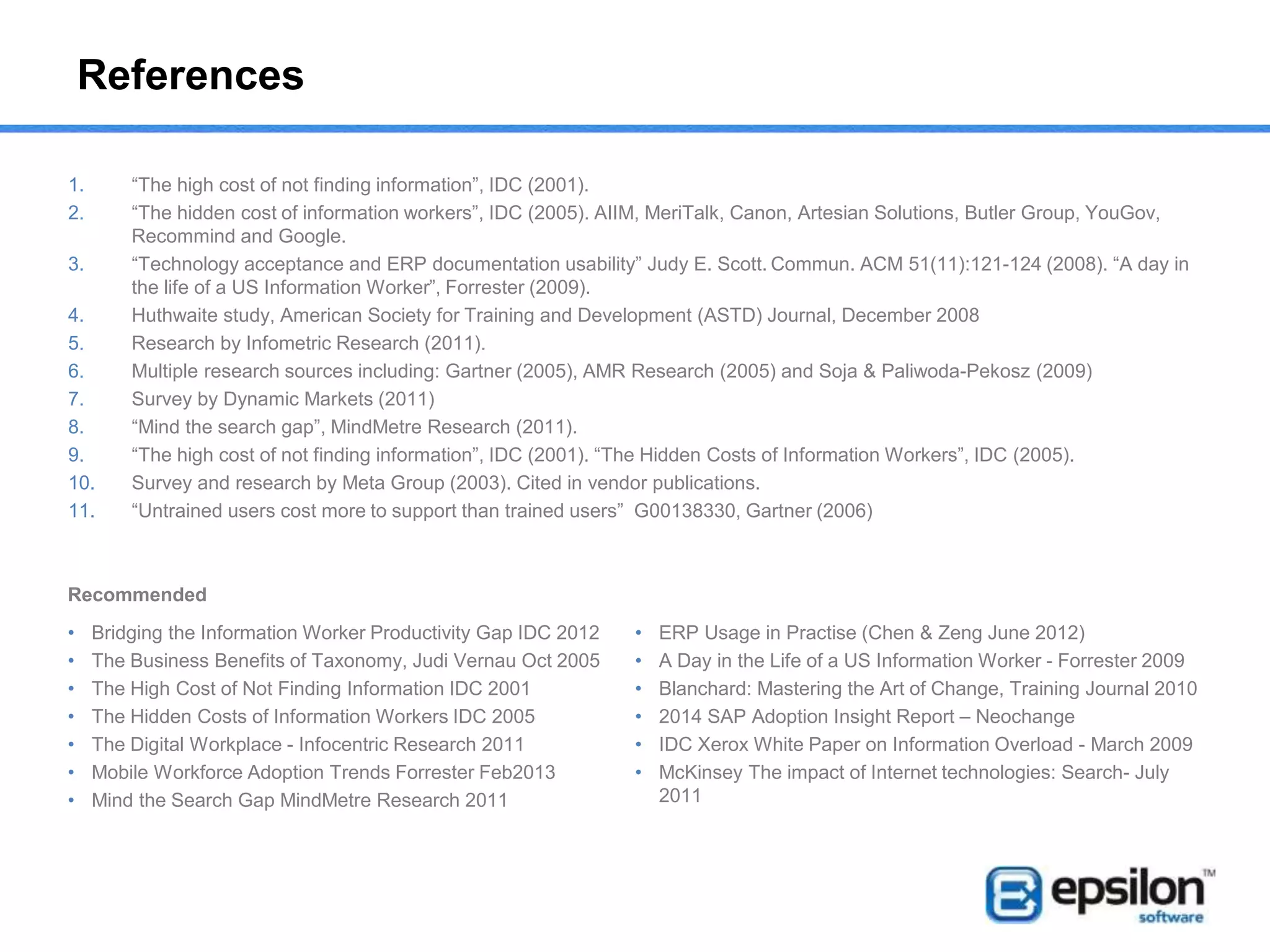 References
1. “The high cost of not finding information”, IDC (2001).
2. “The hidden cost of information workers”, IDC (2005). AIIM, MeriTalk, Canon, Artesian Solutions, Butler Group, YouGov,
Recommind and Google.
3. “Technology acceptance and ERP documentation usability” Judy E. Scott. Commun. ACM 51(11):121-124 (2008). “A day in
the life of a US Information Worker”, Forrester (2009).
4. Huthwaite study, American Society for Training and Development (ASTD) Journal, December 2008
5. Research by Infometric Research (2011).
6. Multiple research sources including: Gartner (2005), AMR Research (2005) and Soja & Paliwoda-Pekosz (2009)
7. Survey by Dynamic Markets (2011)
8. “Mind the search gap”, MindMetre Research (2011).
9. “The high cost of not finding information”, IDC (2001). “The Hidden Costs of Information Workers”, IDC (2005).
10. Survey and research by Meta Group (2003). Cited in vendor publications.
11. “Untrained users cost more to support than trained users” G00138330, Gartner (2006)
• Bridging the Information Worker Productivity Gap IDC 2012
• The Business Benefits of Taxonomy, Judi Vernau Oct 2005
• The High Cost of Not Finding Information IDC 2001
• The Hidden Costs of Information Workers IDC 2005
• The Digital Workplace - Infocentric Research 2011
• Mobile Workforce Adoption Trends Forrester Feb2013
• Mind the Search Gap MindMetre Research 2011
• ERP Usage in Practise (Chen & Zeng June 2012)
• A Day in the Life of a US Information Worker - Forrester 2009
• Blanchard: Mastering the Art of Change, Training Journal 2010
• 2014 SAP Adoption Insight Report – Neochange
• IDC Xerox White Paper on Information Overload - March 2009
• McKinsey The impact of Internet technologies: Search- July
2011
Recommended
 