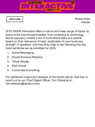 2016 SXSW Interactive offers a robust and deep range of topics by
some of the best thought leaders from marketing to technology.
We’ve specially curated a list of must attend talks and panels
based on their relevance of topic, application to your business,
strength of speakers, and how they align to the following five key
trend territories we’ve identified for 2016.
1.  Social Messaging
2.  AI and Emotive Robotics
3.  Virtual Reality
4.  Dark Social
5.  Connected Everything
For additional insight and analysis of the trends above, feel free to
reach out to our Chief Digital Officer, Tom Edwards at
tom.edwards@epsilon.com
#EpsilonSees
#SXSW
 