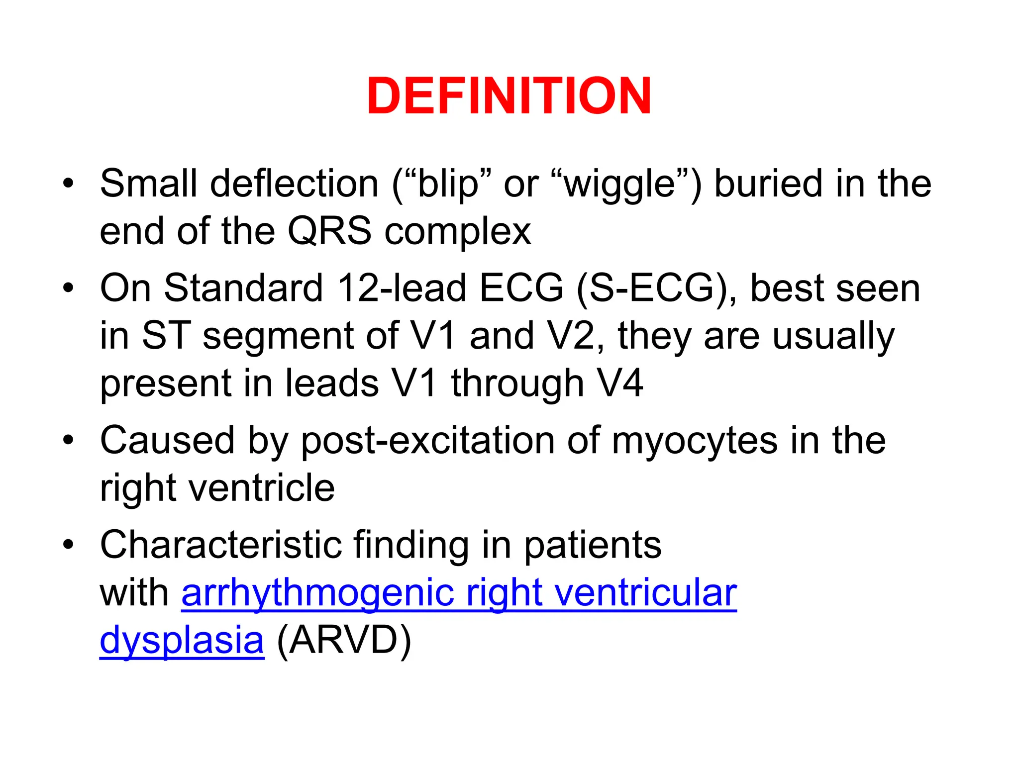 DEFINITION
• Small deflection (“blip” or “wiggle”) buried in the
end of the QRS complex
• On Standard 12-lead ECG (S-ECG), best seen
in ST segment of V1 and V2, they are usually
present in leads V1 through V4
• Caused by post-excitation of myocytes in the
right ventricle
• Characteristic finding in patients
with arrhythmogenic right ventricular
dysplasia (ARVD)