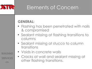 Elements of Concern  GENERAL: Flashing has been penetrated with nails & compromised Sealant missing at flashing transitions to columns Sealant missing at stucco to column transitions Voids in concrete walls  Cracks at wall and sealant missing at other flashing transitions.  