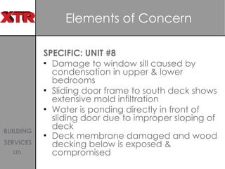 Elements of Concern  SPECIFIC: UNIT #8 Damage to window sill caused by condensation in upper & lower bedrooms Sliding door frame to south deck shows extensive mold infiltration Water is ponding directly in front of sliding door due to improper sloping of deck Deck membrane damaged and wood decking below is exposed & compromised   