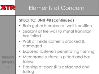 Elements of Concern  SPECIFIC: UNIT #8 (continued)  Rain gutter is broken at wall transition Sealant at fire wall to metal transition has failed Wall at inside corner is cracked & damaged Exposed fasteners penetrating flashing  Membrane surface is pitted and has failed  Flashing at door sill is detached and failing  