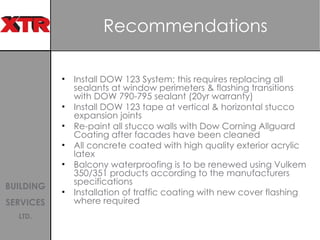Recommendations Install DOW 123 System; this requires replacing all sealants at window perimeters & flashing transitions with DOW 790-795 sealant (20yr warranty) Install DOW 123 tape at vertical & horizontal stucco expansion joints Re-paint all stucco walls with Dow Corning Allguard Coating after facades have been cleaned  All concrete coated with high quality exterior acrylic latex Balcony waterproofing is to be renewed using Vulkem 350/351 products according to the manufacturers specifications  Installation of traffic coating with new cover flashing where required 