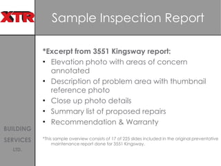Sample Inspection Report *Excerpt from 3551 Kingsway report: Elevation photo with areas of concern annotated Description of problem area with thumbnail reference photo Close up photo details Summary list of proposed repairs Recommendation & Warranty *This sample overview consists of 17 of 225 slides included in the original preventative maintenance report done for 3551 Kingsway.  