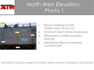 North West Elevation:  Photo 1 Balcony leaking at soffit, mildew stains on stucco  Cracks at lower corner of windows  Efflorescence (white powdery staining) Membrane failure at exposed concrete slab NOTATION: small joint sealant at window mitres common throughout the building 