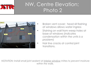 NW, Centre Elevation:  Photo 2 Broken vent cover;  head sill flashing at windows allows water ingress Staining on wall from weep holes at base of windows ( indicates   condensation within the units is a problem) Hair line cracks at control joint transitions. NOTATION:   Install small joint sealant at  interior window  mitres to prevent moisture within the walls.  