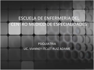 ESCUELA DE ENFERMERIA DEL CENTRO MEDICO DE ESPECIALIDADES PSIQUIATRIA LIC. VIANNEY ITCLET RUIZ ADAME 