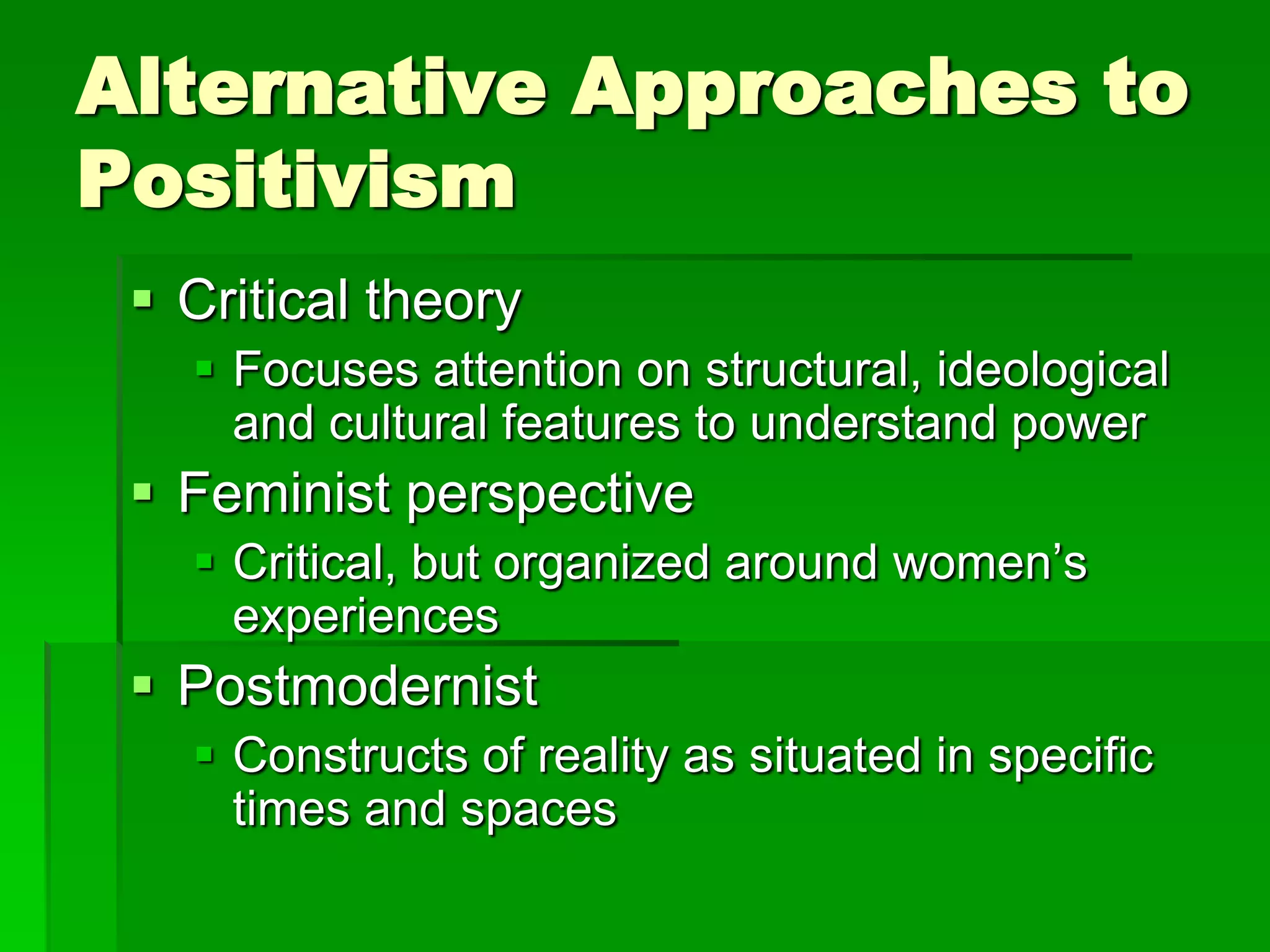 Alternative Approaches to
Positivism
  Critical theory
    Focuses attention on structural, ideological
     and cultural features to understand power
  Feminist perspective
    Critical, but organized around women’s
     experiences
  Postmodernist
    Constructs of reality as situated in specific
     times and spaces
 