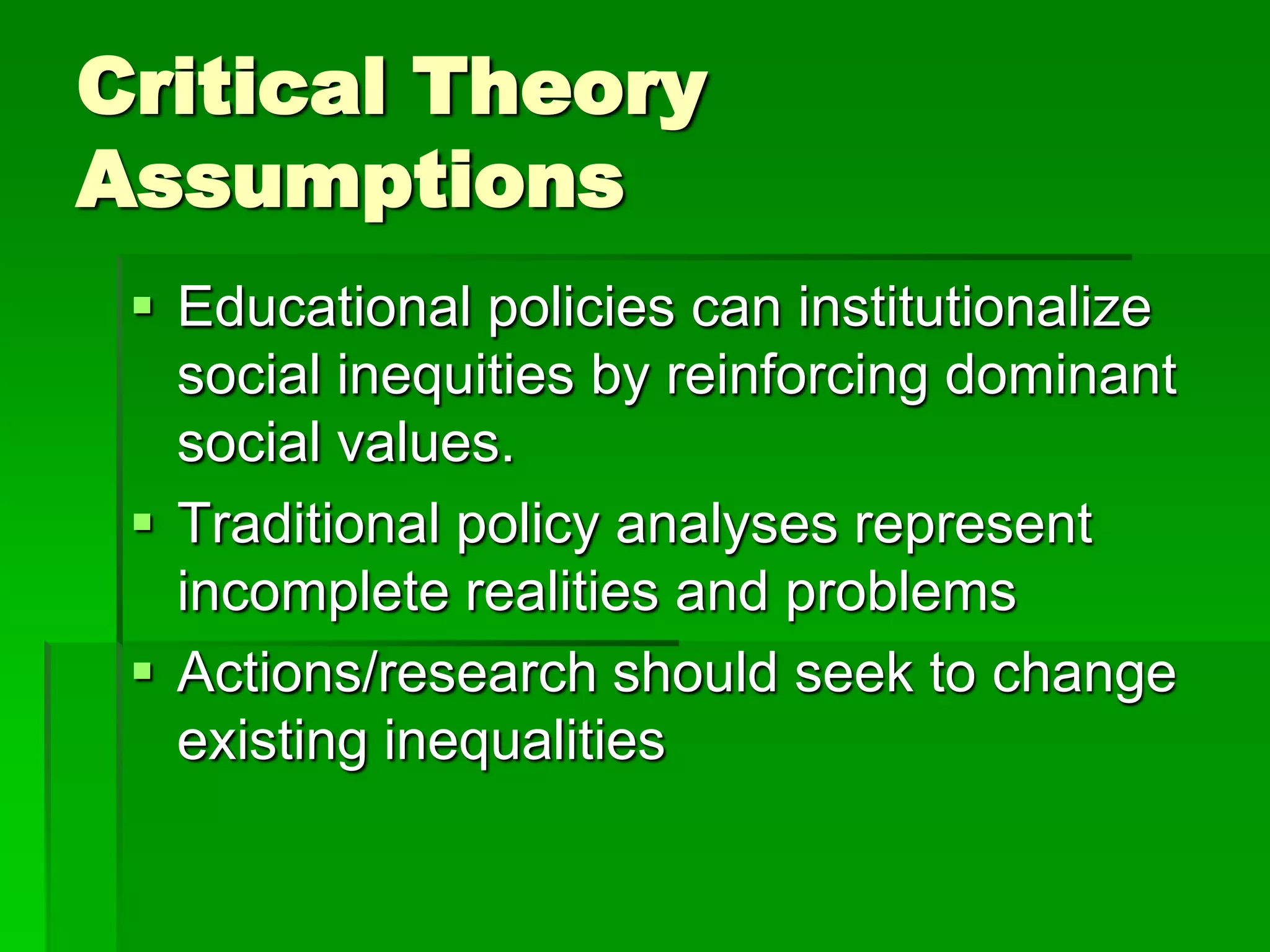 Critical Theory
Assumptions
  Educational policies can institutionalize
   social inequities by reinforcing dominant
   social values.
  Traditional policy analyses represent
   incomplete realities and problems
  Actions/research should seek to change
   existing inequalities
 