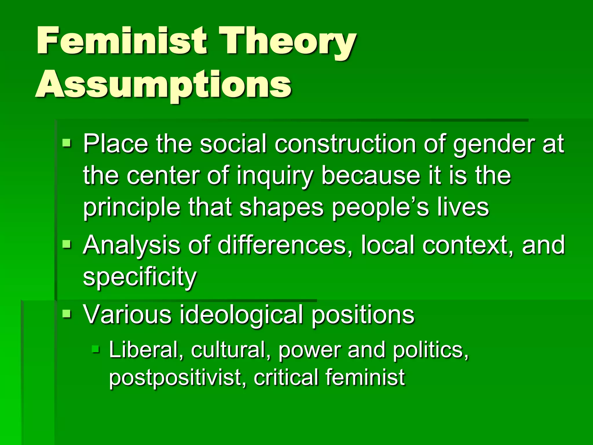 Feminist Theory
Assumptions
  Place the social construction of gender at
   the center of inquiry because it is the
   principle that shapes people’s lives
  Analysis of differences, local context, and
   specificity
  Various ideological positions
    Liberal, cultural, power and politics,
     postpositivist, critical feminist
 