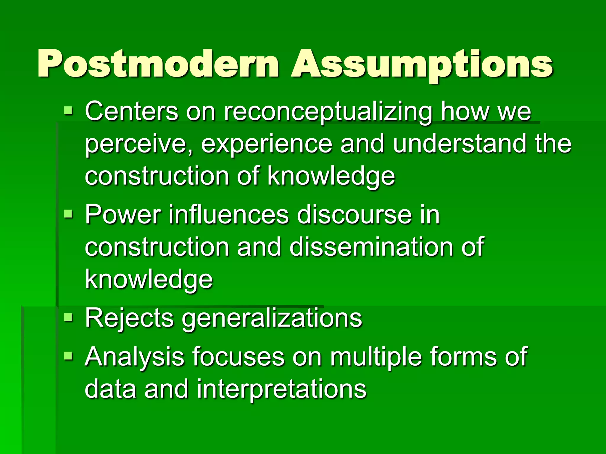 Postmodern Assumptions
  Centers on reconceptualizing how we
   perceive, experience and understand the
   construction of knowledge
  Power influences discourse in
   construction and dissemination of
   knowledge
  Rejects generalizations
  Analysis focuses on multiple forms of
   data and interpretations
 