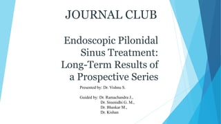 JOURNAL CLUB
Endoscopic Pilonidal
Sinus Treatment:
Long-Term Results of
a Prospective Series
Presented by: Dr. Vishnu S.
Guided by: Dr. Ramachandra J.,
Dr. Sreenidhi G. M.,
Dr. Bhaskar M.,
Dr. Kishan
 