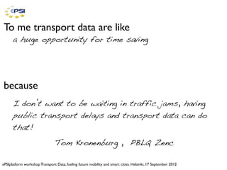 To me transport data are like
      a huge opportunity for time saving




because
      I don’t want to be waiting in traffic jams, having
      public transport delays and transport data can do
      that!
                                Tom Kronenburg , PBLQ Zenc

ePSIplatform workshop Transport Data, fueling future mobility and smart cities. Helsinki, 17 September 2012
 