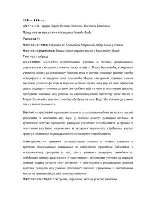 110. 111.и час
:Школа ОШ Трајко Перић, Велико Ропотово, Косовска Каменица
:Предметни наставник Катарина Ристић-Илић
:Разред VI
:Наставна тема Спомиње се Краљевићу Марко као добар данак у години
:Наставна јединица Епика: Епске народне песме о Краљевићу Марку
:Тип часа обрада
:Образовни циљеви оспособљавање ученика за читање, доживљавање,
разумевање и свестрано тумачење епске позије о Марку Краљевићу; усмеравати
ученичку пажњу ка истаживању богаства тема и мотива; уочавање разлике између
историјског и легендарног лика Краљевића Марка; свестраном језичко-стилском
анализом уочавати физичке и моралне особине епског лика које га чине симболом
снаге; подтицати ученике да уоче оне особине које га чине и негативним јунаком;
пробудити занимање код ученика да самоиницијативно прочитају епске песме о
Марку Краљевићу које нису посебно обрађене на часу. Подстаћи ученике да тумаче
лик са више становишта.
:Васпитни циљеви препознате етичке и психолошке особине из епских песама
упоредити са особинама код људи у реалном животу; развијање осећања за
аутентичне естетске вредности; развијање ученичког сензибилитета за чување и
поштовање властитог националног и културног идентитета; сарађивање унутар
групе уз поштовање индивидуалности и сопственог сензибилитета.
Функционални циљеви: оспособљавање ученика за логичко схватање и
критичко процењивање; навикавање на самостално коришћење библиотеке у
истараживачкој припреми за час; jачати ученички литерарни сензибилитет;
побуђивати њихову радозналост и маштовитост; мотивисати ученике да израдом
домаћег задатка истакну своју посебност и оригиналност; реализацијом домаћих
задатака развијати код ученика способност писаног изражавања и саопштавања
мисли на оригиналан, јасан и промишљен начин.
:Наставне методе текстуална, дијалошка, метода усменог излагања.
 