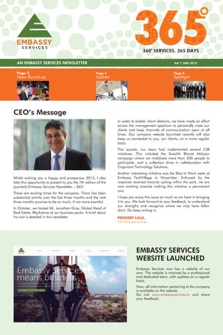 Page 4
Spotlight
Page 3
Update
Page 2
News Round-up
AN EMBASSY SERVICES NEWSLETTER Vol 7 JAN 2015
360 SERVICES. 365 DAYS
CEO’s Message
In order to bolster client relations, we have made an effort
across the management spectrum to personally meet our
clients and keep channels of communication open at all
times. Our company website launched recently will also
keep us connected to you, our clients, on a more regular
basis.
This quarter, our team had implemented several CSR
initiatives. This included the Swachh Bharat Abhiyan
campaign where we mobilized more than 200 people to
participate, and a collection drive in collaboration with
Cognizant Technology Solutions.
Another interesting initiative was the Bike to Work week at
Embassy TechVillage in November. Enthused by the
response received towards cycling within the park, we are
now working towards making this initiative a permanent
one.
I hope you enjoy this issue as much as we have in bringing
it to you. We look forward to your feedback, to understand
our strengths and recognize where we may have fallen
short. Do keep writing in.
PRADEEP LALA,
CEO Embassy Services
Whilst wishing you a happy and prosperous 2015, I also
take this opportunity to present to you the 7th edition of the
quarterly Embassy Services Newsletter – 365o
.
These are exciting times for the company. There has been
substantial activity over the last three months and the next
three months promise to be as much, if not more eventful.
In October, we hosted Mr. Jonathan Gray, Global Head of
Real Estate, Blackstone at our business parks. A brief about
his visit is detailed in this newsletter.
EMBASSY SERVICES
WEBSITE LAUNCHED
Embassy Services now has a website of our
own. The website is manned by a professional
and dedicated team, with updates on a regular
basis.
Now, all information pertaining to the company
is available on the website.
Do visit www.embassyservices.in and share
your feedback.
 