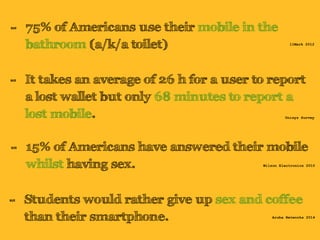 - 75% of Americans use their mobile in the 
bathroom (a/k/a toilet) 
11Mark 2012 
- It takes an average of 26 h for a user to report 
a lost wallet but only 68 minutes to report a 
lost mobile. Unisys Survey 
- 15% of Americans have answered their mobile 
whilst having sex. Wilson Electronics 2010 
- Students would rather give up sex and coffee 
than their smartphone. Aruba Networks 2014 
 