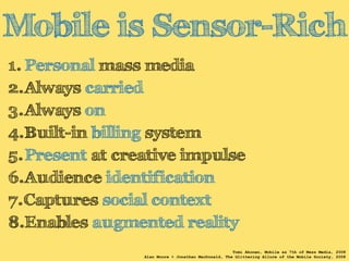 Mobile is Sensor-Rich 
1. Personal mass media 
2.Always carried 
3.Always on 
4.Built-in billing system 
5.Present at creative impulse 
6.Audience identification 
7.Captures social context 
8.Enables augmented reality 
Tomi Ahonen, Mobile as 7th of Mass Media, 2008 
Alan Moore + Jonathan MacDonald, The Glittering Allure of the Mobile Society, 2008 
 