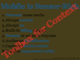 Mobile is Sensor-Rich 
1. Personal mass media 
Context 
2.Always carried 
3.Always on 
4.Built-in billing for system 
Toolbox 5.Present at creative impulse 
6.Audience identification 
7.Captures social context 
8.Enables augmented reality 
Tomi Ahonen, Mobile as 7th of Mass Media, 2008 
Alan Moore + Jonathan MacDonald, The Glittering Allure of the Mobile Society, 2008 
 