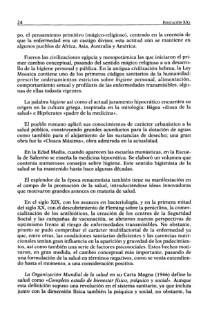 24                                                                EDUCACIÓN XX I


po, el pensamiento primitivo (mágico-religioso), centrado en la creencia de
que la enfermedad era un castigo divino; esta actitud aún se mantiene en
algunos pueblos de África, Asia, Australia y América.

    Fueron las civilizaciones egipcia y mesopotámica las que iniciaron el pri-
mer cambio conceptual, pasando del sentido mágico religioso a un desarro-
llo de la higiene personal y pública. En la antigua civilización hebrea, la Ley
Mosaica contiene uno de los primeros códigos sanitarios de la humanidad:
prescribe ordenamientos estrictos sobre higiene personal, alimentación,
comportamiento sexual y profilaxis de las enfermedades transmisibles, algu-
nas de ellas todavía vigentes.

   La palabra higiene así como el actual juramento hipocrático encuentra su
origen en la cultura griega, inspirada en la mitología: Higea «diosa de la
salud» e Hipócrates «padre de la medicina».

   El pueblo romano aplicó sus conocimientos de carácter urbanístico a la
salud pública, construyendo grandes acueductos para la dotación de aguas
como también para el alejamiento de las sustancias de desecho; una gran
obra fue la «Cloaca Máxima», obra admirada en la actualidad.

    En la Edad Media, cuando aparecen las escuelas monásticas, en la Escue-
la de Salermo se enseña la medicina hipocrática. Se elaboró un volumen que
contenía numerosos consejos sobre higiene. Este sentido higienista de la
salud se ha mantenido hasta hace algunas décadas.

   El esplendor de la época renacentista también tiene su manifestación en
el campo de la promoción de la salud, introduciéndose ideas innovadoras
que motivaron grandes avances en materia de salud.

   En el siglo XIX, con los avances en bacteriología, y en la primera mitad
del siglo XX, con el descubrimiento de Fleming sobre la penicilina, la comer-
cialización de los antibióticos, la creación de los centros de la Seguridad
Social y las campañas de vacunación, se abrieron nuevas perspectivas de
optimismo frente al riesgo de enfermedades transmisibles. No obstante,
pronto se pudo comprobar el carácter multifactorial de la enfermedad ya
que, entre otras, las condiciones sanitarias deficientes y las carencias nutri-
cionales tenían gran influencia en la aparición y gravedad de los padecimien-
tos, así como también una serie de factores psicosociales. Estos hechos moti-
varon, en gran medida, el cambio conceptual más importante, pasando de
una formulación de la salud en términos negativos, como se venía entendien-
do hasta el momento, a una consideración positiva.

   La Organización Mundial de la salud en su Carta Magna (1946) define la
salud como «Completo estado de bienestar físico, psíquico y social». Aunque
esta definición supuso una revolución en el sistema sanitario, ya que incluía
junto con la dimensión física también la psíquica y social, no obstante, ha
 