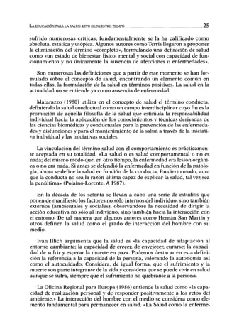 LA EDUCACIÓN PARA LA SALUD RETO DE NUESTRO TIEMPO                             Z5



sufrido n u m e r o s a s críticas, fundamentalmente se la ha calificado c o m o
absoluta, estática y utópica. Algunos autores como Terris llegaron a proponer
la eliminación del término «completo», formulando u n a definición de salud
como «un estado de bienestar físico, mental y social con capacidad de fun-
cionamiento y no únicamente la ausencia de afecciones o enfermedades».

   Son numerosas las definiciones que a partir de este momento se han for-
mulado sobre el concepto de salud, encontrando u n elemento c o m ú n en
todas ellas, la formulación de la salud en términos positivos. La salud en la
actualidad n o se entiende ya como ausencia de enfermedad.

    Matarazzo (1980) utiliza en el concepto de salud el término conducta,
definiendo la salud conductual como un campo interdisciplinar cuyo fin es la
promoción de aquella filosoft'a de la salud que estimula la responsabilidad
individual hacia la aplicación de los conocimientos y técnicas derivadas de
las ciencias biomédicas y conductuales para la prevención de las enfermeda-
des y disfunciones y para el mantenimiento de la salud a través de la iniciati-
va individual y las iniciativas sociales.

    La vinculación del término salud con el comportamiento es prácticamen-
te aceptada en su totalidad. «La salud o es salud comportamental o no es
nada; del mismo modo que, en otro tiempo, la enfermedad era lesión orgáni-
ca o no era nada. Si antes se defendió la enfermedad en función de la patolo-
gía, ahora se define la salud en función de la conducta. E n cierto modo, aun-
que la conducta no sea la razón última capaz de explicar la salud, tal vez sea
la penúltima» (Polaino-Lorente, A 1987).

    En la década de los setenta se llevan a cabo una serie de estudios que
ponen de manifiesto los factores no sólo internos del individuo, sino también
externos (ambientales y sociales), observándose la necesidad de dirigir la
acción educativa no sólo al individuo, sino también hacia la interacción con
el entorno. De tal manera que algunos autores como Hernán San Martín y
otros definen la salud como el grado de interacción del h o m b r e con su
medio.

   Ivan Illich a r g u m e n t a que la salud es «la capacidad de adaptación al
entorno cambiante; la capacidad de crecer, de envejecer, curarse; la capaci-
dad de sufrir y esperar la muerte en paz». Podemos destacar en esta defini-
ción la referencia a la capacidad de la persona, valorando la autonomía así
como el autocuidado. Considera, de igual forma, que el sufrimiento y la
muerte son parte integrante de la vida y considera que se puede vivir en salud
aunque se sufra, siempre que el sufrimiento no quebrante a la persona.

   La Oficina Regional para Europa (1986) entiende la salud como «la capa-
cidad de realización personal y de responder positivamente a los retos del
ambiente.» La interacción del hombre con el medio se considera como ele-
mento fundamental para permanecer en salud. «La Salud como la enferme-
 