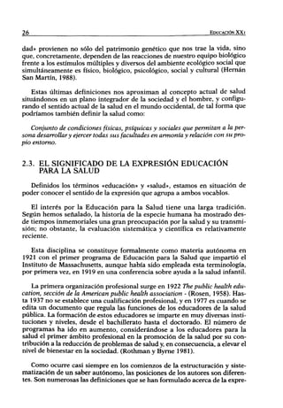 26                                                                 EDUCACIÓN XX I


dad» provienen no sólo del patrimonio genético que nos trae la vida, sino
que, concretamente, dependen de las reacciones de nuestro equipo biológico
frente a los estímulos múltiples y diversos del ambiente ecológico social que
simultáneamente es físico, biológico, psicológico, social y cultural (Hernán
San Martín, 1988).

   Estas últimas definiciones nos aproximan al concepto actual de salud
situándonos en u n plano integrador de la sociedad y el hombre, y configu-
rando el sentido actual de la salud en el m u n d o occidental, de tal forma que
podríamos también definir la salud como:

   Conjunto de condiciones físicas, psíquicas y sociales que permitan a la per-
sona desarrollar y ejercer todas sus facultades en armonía y relación con su pro-
pio entorno.


2.3. EL SIGNIFICADO DE LA EXPRESIÓN EDUCACIÓN
     PARA LA SALUD
   Definidos los términos «educación» y «salud», estamos en situación de
poder conocer el sentido de la expresión que agrupa a ambos vocablos.

   El interés por la Educación para la Salud tiene una larga tradición.
Según hemos señalado, la historia de la especie humana ha mostrado des-
de tiempos inmemoriales una gran preocupación por la salud y su transmi-
sión; no obstante, la evaluación sistemática y científica es relativamente
reciente.

   Esta disciplina se constituye formíilmente como materia autónoma en
1921 con el primer programa de Educación para la Salud que impartió el
Instituto de Massachusetts, aunque había sido empleada esta terminología,
por primera vez, en 1919 en una conferencia sobre ayuda a la salud infantil.

    La primera organización profesional surge en 1922 The public health edu-
cation, sección de la American public health association - (Rosen, 1958). Has-
ta 1937 no se establece una cualificación profesional, y en 1977 es cuando se
edita un documento que regula las funciones de los educadores de la salud
pública. La formación de cestos educadores se imparte en muy diversas insti-
tuciones y niveles, desde el bachillerato hasta el doctorado. El número de
programas ha ido en aumento, considerándose a los educadores para la
salud el primer ámbito profesional en la promoción de la salud por su con-
tribución a la reducción de problemas de salud y, en consecuencia, a elevar el
nivel de bienestar en la sociedad. (Rothman y Byme 1981).

    Como ocurre casi siempre en los comienzos de la estructuración y siste-
matización de un saber autónomo, las posiciones de los autores son diferen-
tes. Son numerosas las definiciones que se han formulado acerca de la expre-
 