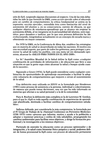 LA EDUCACIÓN PARA LA SALUD RETO DE NUESTRO TIEMPO                          27



sión de EpS, surgiendo algunas discusiones al respecto. Una de las más deba-
tidas ha sido la que formuló la OMS, como acción ejercida sobre el educando
para un cambio de comportamiento; la crítica fundamental se centra en la
expresión «acción ejercida», entendida ésta como limitación del nivel de
autonomía del alumno y, en su consecuencia, carente de eficacia, ya que
cualquier objetivo de enseñanza-aprendizaje que se alcance sin respetar la
autonomía debida, al no integrarse en la personalidad del alumno, será repe-
titivo, poco duradero e ineficaz, por lo que esta primera definición ha ido
evolucionando, integrándose actualmente en un concepto de escuela nueva y
obteniendo un mayor consenso.

   En 1978 la OMS, en la Conferencia de Alma Ata, establece las estrategias
que en materia de salud se desarrollarán en todas las naciones. El motivo era
una necesidad urgente, por parte de todos los gobiernos, para proteger y pro-
mover la salud de todos los pueblos, con una meta tal vez demasiado opti-
mista, alcanzar la «SALUD PARA TODOS EN EL AÑO 2000».

    La 36.* Asamblea Mundial de la Salud define la EpS como «cualquier
combinación de actividades de información y de educación que lleve a una
situación en que la gente sepa cómo alcanzar la salud y busque ayuda cuan-
do lo necesite».

   Siguiendo a Green (1976), la EpS puede entenderse como cualquier com-
binación de oportunidades de aprendizaje encaminadas a facilitar la adop-
ción voluntaria de comportamientos que mejoren o sirvan al sostenimiento
de la salud.

   Una definición muy utilizada en EEUU es la formulada por Henderson
(1981) como proceso de asistencia a la persona, individual o colectivamente,
de manera que pueda tomar decisiones, una vez que ha sido informado en
materias que afectan a su salud personal y a la de la comunidad.

   Para A. Rochon la definición más completa es la de Lawrence W. Gordon,
para el que la «EpS es toda aquella combinación de experiencias de aprendi-
zaje planificada, destinada a facilitar cambios de comportamientos saluda-
bles».

    Salieras defiende, por considerarla la más comprensiva, la formulada por
el rv Grupo de Trabajo de la «National Conference on Preventive Medicine»
(USA 1975) como «proceso que informa, motiva y ayuda a la población a
adoptar y mantener prácticas y estilos de vida saludables, propugnando los
cambios ambientales para facilitar estos objetivos, y dirige la formación pro-
fesional y la investigación a los mismos objetivos».

   Partiendo de entender la educación como un proceso optimizador y de
integración, y la salud como bienestar físico psíquico y social, podemos defi-
nir de forma provisional la EpS como «un proceso de educación permanente
 