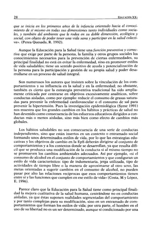 28                                                                  EDUCACIÓN XXI


que se inicia en los primeros años de la infancia orientado hacia el conoci-
miento de sí mismo en todas sus dimensiones tanto individuales como socia-
les, y también del ambiente que le rodea en su doble dimensión, ecológica y
social, con objeto de poder tener una vida sana y participar en la salud colecti-
va». (Perea Quesada, R. 1992).

    Aunque la Educación para la Salud tiene u n a función preventiva y correc-
tiva que exige por parte de la persona, la familia y otros grupos sociales los
conocimientos necesarios para la prevención de ciertas enfermedades, su
principal finalidad no está en evitar la enfermedad, sino en promover estilos
de vida saludables; tiene un sentido positivo de ayuda y potencialización de
la persona para la participación y gestión de su propia salud y poder desa-
rrollarse en u n proceso de salud integral.

   Son numerosos los autores que insisten sobre la vinculación de los com-
portamientos y su influencia en la salud y en la enfermedad; no obstante,
también es cierto que la estrategia preventiva tradicional ha sido amplia-
mente criticada por centrarse en objetivos excesivamente analíticos, sobre
conductas aisladas, como por ejemplo: reducir el consumo de grasas satura-
das para prevenir la enfermedad cardiovascular o el consumo de sal para
prevenir la hipertensión. Pues la investigación epidemiológica (Syme 1991)
nos muestra que los grandes cambios en los hábitos y prácticas de salud no
han devenido como consecuencia de los esfuerzos educativos dirigidos a con-
ductas más o menos aisladas, sino más bien como efecto de cambios más
globales.

    Los hábitos saludables no son consecuencia de una serie de conductas
independientes, sino que están insertos en un contexto o entramado social
formando unos determinados estilos de vida, por lo que las estrategias edu-
cativas y los objetivos de cambio en la EpS deberán dirigirse al conjunto de
comportamientos y a los contextos donde se desarrollan, ya que resulta difi-
cil que se produzca una modificación de la conducta si al mismo tiempo no
se promueven los cambios ambientales adecuados. Así por ejemplo, «si el
consumo de alcohol en el conjunto de comportamientos y que configuran un
estilo de vida característico: tipo de indumentaria, jerga utilizada, tipo de
actividades de tiempo libre o la m a n e r a de aproximarse al otro sexo, las
metas orientadas a sugerir cambios en el consumo de alcohol, no pueden
pasar por alto las relaciones recíprocas que esos comportamientos tienen
entre sí y las funciones que cumplen en ese estilo de vida» (Costa, M y López,
E. 1996).

   Parece claro que la Educación para la Salud tiene como principal finali-
dad la mejora cualitativa de la salud humana, centrándose no en conductas
aisladas, ya que éstas suponen realidades segmentadas del comportamiento
y por tanto complejas para su modificación, sino en un entramado de com-
portamientos que forman los estilos de vida; por otra parte, el hombre en el
uso de su libertad no es u n ser determinado, aunque sí condicionado por una
 