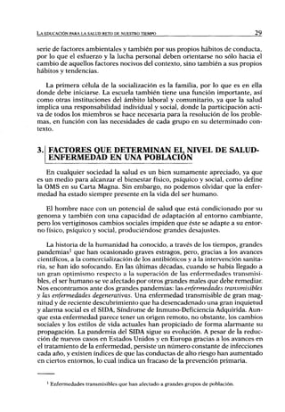 LA EDUCACIÓN PARA LA SALUD RETO DE NUESTRO TIEMPO                                  29



serie de factores ambientales y también por sus propios hábitos de conducta,
por lo que el esfuerzo y la lucha personal deben orientarse no sólo hacia el
cambio de aquellos factores nocivos del contexto, sino también a sus propios
hábitos y tendencias.

   La primera célula de la socialización es la familia, por lo que es en ella
donde debe iniciarse. La escuela también tiene una función importante, así
como otras instituciones del ámbito laboral y comunitario, ya que la salud
implica una responsabilidad individual y social, donde la participación acti-
va de todos los miembros se hace necesaria para la resolución de los proble-
mas, en función con las necesidades de cada grupo en su determinado con-
texto.


    FACTORES QUE DETERMINAN EL NIVEL DE SALUD-
    ENFERMEDAD EN UNA POBLACIÓN
   En cualquier sociedad la salud es un bien sumamente apreciado, ya que
es un medio para alcanzar el bienestar físico, psíquico y social, como define
la OMS en su Carta Magna. Sin embargo, no podemos olvidar que la enfer-
medad ha estado siempre presente en la vida del ser h u m a n o .

   El hombre nace con un potencial de salud que está condicionado por su
genoma y también con una capacidad de adaptación al entorno cambiante,
pero los vertiginosos cambios sociales impiden que éste se adapte a su entor-
no físico, psíquico y social, produciéndose grandes desajustes.

    La historia de la humanidad ha conocido, a través de los tiempos, grandes
pandemias^ que han ocasionado graves estragos, pero, gracias a los avances
científicos, a la comercialización de los antibióticos y a la intervención sanita-
ria, se han ido sofocando. En las últimas décadas, cuando se había llegado a
u n gran optimismo respecto a la superación de las enfermedades transmisi-
bles, el ser h u m a n o se ve afectado por otros grandes males que debe remediar.
Nos encontramos ante dos grandes pandemias: las enfermedades           transmisibles
y las enfermedades degenerativas. Una enfermedad transmisible de gran mag-
nitud y de reciente descubrimiento que ha desencadenado una gran inquietud
y alarma social es el SIDA, Síndrome de Inmuno-Deficiencia Adquirida. Aun-
que esta enfermedad parece tener u n origen remoto, no obstante, los cambios
sociales y los estilos de vida actuales han propiciado de forma alarmante su
propagación. La pandemia del SIDA sigue su evolución. A pesar de la reduc-
ción de nuevos casos en Estados Unidos y en Europa gracias a los avances en
el tratamiento de la enfermedad, persiste un número constante de infecciones
cada año, y existen índices de que las conductas de alto riesgo han aumentado
en ciertos entornos, lo cual indica un fracaso de la prevención primaria.


    ' Enfermedades transmisibles que han afectado a grandes grupos de población.
 