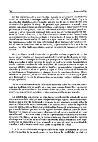 30                                                                EDUCACIÓN XX I


    En los comienzos de la enfermedad, cuando se detectaron los primeros
casos, se sabía muy poco respecto de la infección por VIH; se observó que la
enfermedad afectaba a determinados grupos por lo que se identificaba con
determinados grupos de riesgo. Se pensaba que pertenecer a uno de estos
grupos suponía un riesgo en sí mismo; hoy se sabe que el peligro no radica en
pertenecer a estos grupos, sino en la realización de determinadas prácticas.
Aunque el virus está en la sociedad, éste causa la enfermedad cuando la per-
sona de forma voluntaria, o involuntariamente a través de un determinado
comportamiento, facilita su contagio o transmisión. A pesar de los avances
científicos realizados en los últimos años, que mejoran la calidad de vida de
las personas afectadas por esta enfermedad, al no disponer de vacunas con-
tra el virus ni fármacos para su curación, la prevención es la única forma
posible. Por otra parte, entendemos que no es posible la prevención sin edu-
cación.

   Otro problema de salud que afecta a grandes núcleos de población en los
países desarrollados son las enfermedades degenerativas. Se dispone de sufi-
ciente evidencia como para afirmar que gran parte de la mortalidad y morbi-
lidad asociadas a estos factores de riesgo se podría prevenir desarrollando
desde la infancia estilos de vida saludables. Se conocen datos en los que se
asocian hábitos inadecuados de alimentación y enfermedades coronarias; la
obesidad y las dietas ricas en grasas y bajas en fibra favorecen el desarrollo
de trastornos cardiovasculares y diversos tipos de neoplasias (mama, útero,
colon-recto, próstata), mientras que alimentos ricos en vitaminas A y C pue-
den disminuir el riesgo de algunos tipos de cánceres (laringe, esófago, estó-
mago y pulmón).

   Se ha estudiado también la influencia del estrés sobre la salud: las perso-
nas que padecen una situación de estrés continuado desarrollan un mayor
número de enfermedades; los estresadores mayores, como puede ser la
muerte de un cónyuge, debilitan el sistema inmunológico por un año.

   La estabilidad emocional es otro factor ampliamente estudiado como
determinante de la salud; se está comprobando que algunas emociones nega-
tivas, como la ira y la hostilidad reprimida, tienen un efecto directo sobre la
contractilidad de la arteria coronaria y, en consecuencia, sobre la llegada de
oxígeno al músculo cardiaco. La hostilidad también está asociada con la rea-
parición del infarto por encima de algunos factores clásicos como la hiper-
tensión y el exceso de colesterol. Últimamente, el factor emocional se viene
considerando como una pieza clave en la prevención o desarrollo de nume-
rosas enfermedades, ya que se ha comprobado que el control de los factores
de riesgo tradicionales es insuficiente en cuanto efecto preventivo si el orga-
nismo no se encuentra sereno, sosegado y en paz, de aquí la necesidad de
atender la szilud enmocional como parte integrante de la EpS.

   Los factores ambientales ocupan también un lugar importante en cuanto
a determinantes de la salud, pues, en la práctica, la posibilidad de vivir en
 