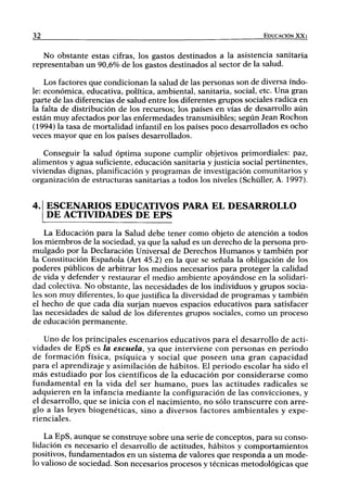 32                                                                       EDUCACIÓN XXI


   No obstante estas cifras, los gastos destinados a la asistencia sanitaria
representaban un 90,6% de los gastos destinados al sector de la salud.

    Los factores que condicionan la salud de las personas son de diversa índo-
le: económica, educativa, política, ambiental, sanitaria, social, etc. Una gran
parte de las diferencias de salud entre los diferentes grupos sociales radica en
la falta de distribución de los recursos; los países en vías de desarrollo aún
están muy afectados por las enfermedades transmisibles; según Jean Rochon
(1994) la tasa de mortalidad infantil en los países poco desarrollados es ocho
veces mayor que en los países desarrollados.

   Conseguir la salud óptima supone cumplir objetivos primordiales: paz,
alimentos y agua suficiente, educación sanitaria y justicia social pertinentes,
viviendas dignas, planificación y programas de investigación comunitarios y
organización de estructuras sanitarias a todos los niveles (Schüller, A. 1997).


4. ESCENARIOS EDUCATIVOS PARA EL DESARROLLO
     DE ACTIVIDADES DE EPS
    La Educación para la Salud debe tener como objeto de atención a todos
los miembros de la sociedad, ya que la salud es u n derecho de la persona pro-
mulgado por la Declaración Universal de Derechos H u m a n o s y también por
la Constitución Española (Art 45.2) en la que se señala la obligación de los
poderes públicos de arbitrar los medios necesarios para proteger la calidad
de vida y defender y restaurar el medio ambiente apoyándose en la solidari-
dad colectiva. No obstante, las necesidades de los individuos y grupos socia-
les son muy diferentes, lo que justifica la diversidad de programas y también
el hecho de que cada día surjan nuevos espacios educativos para satisfacer
las necesidades de salud de los diferentes grupos sociales, como u n proceso
de educación permanente.

     Uno de los principales escenarios educativos p a r a el desarrollo de acti-
vidades de E p S es la escuela, ya que interviene con personas en periodo
de formación física, psíquica y social q u e poseen u n a g r a n c a p a c i d a d
p a r a el aprendizaje y asimilación de hábitos. El periodo escolar ha sido el
m á s estudiado p o r los científicos de la educación por considerarse c o m o
fundamental en la vida del ser h u m a n o , pues las actitudes radicales se
a d q u i e r e n en la infancia m e d i a n t e la configuración de las convicciones, y
el desarrollo, que se inicia con el nacimiento, n o sólo t r a n s c u r r e con arre-
glo a las leyes biogenéticas, sino a diversos factores ambientales y expe-
rienciales.

    La EpS, aunque se construye sobre una serie de conceptos, para su conso-
lidación es necesario el desarrollo de actitudes, hábitos y comportamientos
positivos, fundamentados en un sistema de valores que responda a u n mode-
lo valioso de sociedad. Son necesarios procesos y técnicas metodológicas que
 