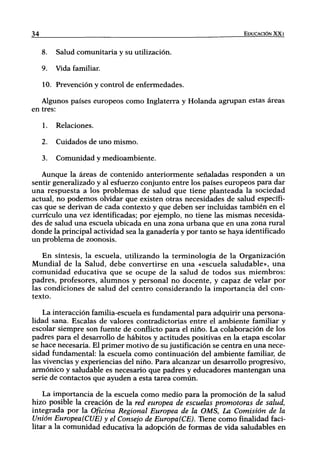 34                                                               EDUCACIÓN XXI


     8.   Salud comunitaria y su utilización.

     9.   Vida familiar.

     10. Prevención y control de enfermedades.

   Algunos países europeos como Inglaterra y Holanda agrupan estas áreas
en tres:

     1.   Relaciones.

     2.   Cuidados de uno mismo.

     3.   Comunidad y medioambiente.

   Aunque la áreas de contenido anteriormente señaladas responden a un
sentir generalizado y al esfuerzo conjunto entre los países europeos para dar
una respuesta a los problemas de salud que tiene planteada la sociedad
actual, no podemos olvidar que existen otras necesidades de salud específi-
cas que se derivan de cada contexto y que deben ser incluidas también en el
currículo una vez identificadas; por ejemplo, no tiene las mismas necesida-
des de salud una escuela ubicada en una zona urbana que en una zona rural
donde la principal actividad sea la ganadería y por tanto se haya identificado
un problema de zoonosis.

   En síntesis, la escuela, utilizando la terminología de la Organización
Mundial de la Salud, debe convertirse en una «escuela saludable», una
comunidad educativa que se ocupe de la salud de todos sus miembros:
padres, profesores, alumnos y personal no docente, y capaz de velar por
las condiciones de salud del centro considerando la importancia del con-
texto.

    La interacción familia-escuela es fundamental para adquirir una persona-
lidad sana. Escalas de valores contradictorias entre el ambiente familiar y
escolar siempre son fuente de conflicto para el niño. La colaboración de los
padres para el desarrollo de hábitos y actitudes positivas en la etapa escolar
se hace necesaria. El primer motivo de su justificación se centra en una nece-
sidad fundamental: la escuela como continuación del ambiente familiar, de
las vivencias y experiencias del niño. Para alcanzar un desarrollo progresivo,
armónico y saludable es necesario que padres y educadores mantengan una
serie de contactos que ayuden a esta tarea común.

    La importancia de la escuela como medio para la promoción de la salud
hizo posible la creación de la red europea de escuelas promotoras de salud,
integrada por la Oficina Regional Europea de la OMS, La Comisión de la
Unión Europea(CUE) y el Consejo de Europa(CE). Tiene como finalidad faci-
litar a la comunidad educativa la adopción de formas de vida saludables en
 