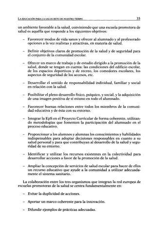 L A EDUCACIÓN PARA LA SALUD RETO DE NUESTRO TIEMPO                               35



un ambiente favorable a la salud, conviniendo que una escuela promotora de
salud es aquélla que responde a los siguientes objetivos:

   -   Favorecer modos de vida sanos y ofrecer al alumnado y al profesorado
       opciones a la vez realistas y atractivas, en materia de salud.

   -   Definir objetivos claros de promoción de la salud y de seguridad para
       el conjunto de la comunidad escolar.

   -   Ofrecer un marco de trabajo y de estudio dirigido a la promoción de la
       salud, donde se tengan en cuenta: las condiciones del edificio escolar,
       de los espacios deportivos y de recreo, los comedores escolares, los
       aspectos de seguridad de los accesos, etc.

   -   Desarrollar el sentido de responsabilidad individual, familiar y social
       en relación con la salud.

   -   Posibilitar el pleno desarrollo físico, psíquico, y social, y la adquisición
       de una imagen positiva de sí mismo en todo el alumnado.

   -   Favorecer buenas relaciones entre todos los miembros de la comuni-
       dad educativa y de ésta con su entorno.

   -   Integrar la EpS en el Proyecto Curricular de forma coherente, utilizan-
       do metodologías que fomenten la participación del alumnado en el
       proceso educativo.

   -   Proporcionar a los alumnos y alumnas los conocimientos y habilidades
       indispensables para adoptar decisiones responsables en cuanto a su
       salud personal y para que contribuyan al desarrollo de la salud y segu-
       ridad de su entorno.

   -   Identificar y utilizar los recursos existentes en la colectividad para
       desarrollar acciones a favor de la promoción de la salud.

   -   Ampliar la concepción de servicios de salud escolar para hacer de ellos
       un recurso educativo que ayude a la comunidad a utilizar adecuada-
       mente el sistema sanitario.

   La colaboración entre los tres organismos que integran la red europea de
escuelas promotoras de la salud se centra fundamentalmente en:

   -   Evitar la duplicidad de acciones.

   -   Aportar un marco coherente para la innovación.

   -   Difundir ejemplos de prácticas adecuadas.
 