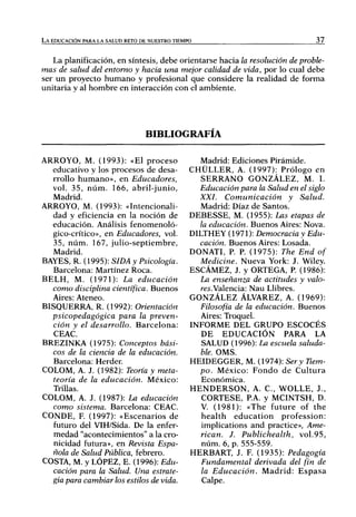 LA EDUCACIÓN PARA LA SALUD RETO DE NUESTRO TIEMPO                                          37

   La planificación, en síntesis, debe orientarse hacia la resolución de proble-
mas de salud del entorno y hacia una mejor calidad de vida, por lo cual debe
ser un proyecto h u m a n o y profesional que considere la realidad de forma
unitaria y al hombre en interacción con el ambiente.




                                    BIBLIOGRAFÍA

ARROYO, M. (1993): «El p r o c e s o                  Madrid: Ediciones Pirámide.
   educativo y los procesos de desa-               CHÜLLER, A. (1997): Prólogo en
   rrollo h u m a n o » , en Educadores,              SERRANO GONZÁLEZ, M. L
   vol. 35, n ú m . 166, a b r i l - j u n i o ,      Educación para la Salud en el siglo
   Madrid.                                            XXL Comunicación               y   Salud.
ARROYO, M. (1993): «Intencionah-                      Madrid: Díaz de Santos.
   dad y eficiencia en la noción de                DEBESSE, M. (1955): Las etapas de
   educación. Análisis fenomenoló-                    la educación. Buenos Aires: Nova.
   gico-crítico», en Educadores, vol.              DILTHEY (1971): Democracia y Edu-
    35, n ú m . 167, julio-septiembre,                cación. Buenos Aires: Losada.
    Madrid.                                        DONATL P. P. (1975): The End of
BAYES, R. (1995): SIDA y Psicología.                  Medicine. Nueva York: J. Wiley.
    Barcelona: Martínez Roca.                      ESCÁMEZ, J. y ORTEGA, P (1986):
B E L H , M. (1971): La          educación            La enseñanza de actitudes y valo-
   como disciplina científica. Buenos                 res.Valencia: Ñau Llibres.
   Aires: Ateneo.                                  GONZÁLEZ ÁLVAREZ, A. (1969):
BISQUERRA, R. (1992): Orientación                     Filosofía de la educación. Buenos
   psicopedagógica        para la preven-             Aires: Troquel.
   ción y el desarrollo. B a r c e l o n a :       INFORME DEL GRUPO ESCOCÉS
    CEAC.                                             DE EDUCACIÓN PARA LA
BREZINKA (1975): Conceptos bási-                      SALUD (1996): La escuela saluda-
   cos de la ciencia de la educación.                 ble. OMS.
    Barcelona: Herder.                             HEIDEGGER, M. (1974): Ser y Tiem-
COLOM, A. J. (1982): Teoría y meta-                   po. México: F o n d o de C u l t u r a
    teoría de la educación.       México:             Económica.
    Trillas.                                       H E N D E R S O N , A. C , WOLLE, J.,
COLOM, A. J. (1987): La educación                     CÓRTESE, RA. y MCINTSH, D.
   como sistema. Barcelona: CEAC.                     V. (1981): «The future of the
CONDE, F. (1997): «Escenarios de                      h e a l t h e d u c a t i o n profession:
    futuro del VIH/Sida. De la enfer-                 implications and practice», Ame-
    medad "acontecimientos" a la cro-                 rican. J. Publichealth,           vol.95,
    nicidad futura», en Revista Espa-                 núm. 6, p. 555-559.
    ñola de Salud Pública, febrero.                HERBART, J. E (1935): Pedagogía
COSTA, M. y LÓPEZ, E. (1996): Edu-                    Fundamental derivada del fin de
    cación para la Salud. Una estrate-                la Educación.            Madrid: Espasa
   gia para cambiar los estilos de vida.               Calpe.
 