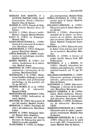 38                                                                             EDUCACIÓN XX1



HERNÁN SAN MARTÍN, F. y                                gía contemporánea. Madrid: Rialp
   VICENTE PASTOR (1988): Salud                     PEREA OUESADA, R. (1992J; Edu-
   Comunitaria.        Teoría y Práctica.              cación para la Salud. M a d r i d :
   Madrid: Díaz de Santos.                             FUE/UNED.
HUBERT R. (1977): Tratado de Peda-                  POLAINO-LORENTE, A. (1987):
   gogía General. B u e n o s Aires: El                Educación para la Salud. Barcelo-
   Ateneo.                                             na: Herder.
ILLICH, I. (1986): Némesis               medie.     ROCON, J. (1996): « P a n o r á m i c a
   México: Joaquín Martín-Planeta.                     m u n d i a l de la salud», en Docu-
KANT, E. (1983): La                 Pedagogía.         mentos de un debate.         Aprender
   Madrid: Akal.                                       para un futuro: Educación para la
K E R S C H E N S T E I N E R , G . (1940):            Salud. Madrid: Fundación Santi-
   Teoría de la estructura de la educa-                Uana.
   ción. Barcelona: Labor.                          ROCHON, A. (1991): Educación para
KRIEKEMANS, A. (1973): Pedagogía                       la Salud. Guía práctica para reali-
   general. Barcelona: Herder.                         zar un proyecto. Barcelona: Mas-
LÓPEZ-BARAJAS, E. (2000): Funda-                       son.
   mentos de metodología              científica.   R O S E N , G. (1958): A history of
   Madrid: UNED                                        public health. Nueva York: MD
MARÍN IBAÑEZ, R. (1981): Los                           Publications.
   valores, fundamento de la educa-                 ROTHMAN, A. I, y B I R N E , N.
   ción. Madrid: Anaya                                 (1981): «Health e d u c a t i o n for
MARTÍNEZ, M. (1987): Dimensiones                       children and adolescent», en Edu-
   adaptativas y proyectivas de los                    cational research, vol. 51, pp. 85-
   sistemas. Barcelona:CEAC.                            100.
MATARAZZO, J. D. (1980): «Beha-                     SALLERAS SANMARTÍN, L. (1990):
   viorat health's challenge to acade-                 Educación sanitaria:        principios,
   mic.scientific a n d professional                   métodos, aplicaciones.       Madrid:
   psichology» en Am psychol, vol.                     Díaz de Santos.
   35, pp. 807-817.                                 SANVISENS, A. (1984): Educación,
MEDINA RUBIO, R. et al. (1992):                        Pedagogía, y ciencias de la educa-
   Teoría        de      la          educación.        ción. Barcelona: Barcanova.
   Madrid:UNED.                                     SARLET G E R K E N , A. M. (1996):
MINISTERIO DE SANIDAD Y CON-                           Salud, Medio-Ambiente,        Toleran-
   SUMO. (1990): Indicadores                   de      cia y Democracia: la transversáli-
   salud. Madrid.                                      dad educativa. Barcelona: PPU.
MOLINER, M. (1987): Diccionario de                  SARRAMONA, J. (1989): Fundamen-
   uso del español. Madrid: Credos.                    tos de educación.         Barcelona:
MORAGAS, J. (1963): Psicología del                     CEAC.
   niño y del adolescente. Barcelona:               SERRANO GONZÁLEZ, M. I. (1990):
   Labor.                                              Educación para la salud y partici-
NASSIF, R. (1980): Pedagogía Gene-                     pación comunitaria. Madrid: Díaz
   ral. Buenos Aires: Kapelusz.                        de Santos.
O M S (1999): I n f o r m e del G r u p o           SERRANO GONZÁLEZ, M. I. et alt.
   E s c o c é s de E d u c a c i ó n p a r a la        (1997): Educación para la salud
    Salud La escuela saludable.                        en el siglo XXL Comunicación          y
PLANCHARD, E. (1978): La Pedago-                       salud. Madrid: Díaz de Santos.
 