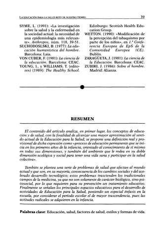 LA EDUCACIÓN PARA LA SALUD RETO DE NUESTRO TIEMPO                                39


SYME, L. (1991): «La investigación                Edinburgo: Scottish Health Edu-
  sobre la salud y la enfermedad en               catión Group.
  la sociedad actual: la necesidad de           WETTON. (1990): «Modificación de
  una epidemiología más relevan-                  la percepción del tabaquismo por
  te». Anthropos, núm. 118, 39-51.                parte de los niños», en 1." Confe-
SUCHODOSLSKI, B. (1977):LaeáM-                    renda Europea de EpS de la
  cación humanística del hombre.                  Comunidad       Europea      (CE).
  Barcelona: Laia.                                Dublín.
VON CUBER, R (1981): La ciencia de              ZARAGÜETA, J. (1981): La ciencia de
  la educación. Barcelona: CEAC.                  la Educación. Barcelona: CEAC.
YOUNG, I., y WILLIAMS, T. (edito-               ZUBIRI, J. (1986): Sobre el hombre.
  res) (1989): The Healthy School.                Madrid: Alianza.




                                      RESUMEN


    El contenido del artículo analiza, en primer lugar, los conceptos de educa-
ción y de salud, con la finalidad de alcanzar una mayor aproximación al senti-
do actual de la Educación para la Salud; se propone una definición real y pro-
visional de dicha expresión como «proceso de educación permanente que se ini-
cia en los primeros años de la infancia, orientado al conocimiento de sí mismo
en todas sus dimensiones, y también del ambiente que le rodea en su doble
dimensión ecológica y social para tener una vida sana y participar en la salud
colectiva».

    También se plantea una serie de problemas de salud que afectan al mundo
actual y que son, en su mayoría, consecuencia de los cambios sociales y del ace-
lerado desarrollo tecnológico; estos problemas trascienden los tradicionales
campos de la medicina, ya que no son solamente de carácter biológico, sino psi-
cosocial, por lo que requieren para su prevención un tratamiento educativo.
Finalmente se señalan los principales espacios educativos para el desarrollo de
actividades de Educación para la Salud, poniendo un especial énfasis en la
escuela, por considerar el período escolar el de mayor trascendencia, pues las
actitudes radicales se adquieren en la infancia.


Palabras clave: Educación, salud, factores de salud, estilos y formas de vida.
 
