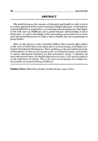 40                                                                  EDUCACIÓN XX I


                                 ABSTRACT

    The article discusses the concepta ofeducation and health in order to arrive
to a closer approach ofthe current meaning of health education. A real and pro-
visional definition is proposed as «a continuing educational process that begins
in the early years of childhood, and is geared towards self-knowledge in all its
dimensions, as well as knowledge ofthe surrounding environment in its ecolo-
gical and social dimensions in order to have a healthy Ufe and to participóte in
group health».

    Here, we also discus a series of health problems that currently affect today's
world, most ofwhich have come about due to societal changes and highly acce-
lerated technological development. These problems go beyond traditional medi-
cal boundaries as they are ofa psychosocial, not biological nature, and therefo-
re require educational treatment for their prevention. Lastly, it identifies the
main educational spaces for Health Education activities, with special emphasis
on the importance of schools. This is the most crucial period, since deeply roo-
ted attitudes are acquired during childhood.


Palabra Clave: Education, health, healths factors, ways of live.
 