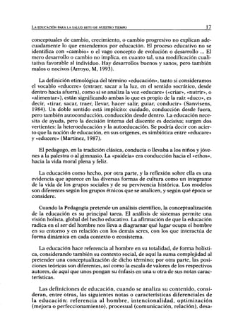 LA EDUCACIÓN PARA LA SALUD RETO DE NUESTRO TIEMPO                             17



conceptuales de cambio, crecimiento, o cambio progresivo no explican ade-
cuadamente lo que entendemos por educación. El proceso educativo no se
identifica con «cambio» o el vago concepto de evolución o desarrollo ... El
mero desarrollo o cambio no implica, en cuanto tal, una modificación cuali-
tativa favorable al individuo. Hay desarrollos buenos y sanos, pero también
malos o nocivos (Arroyo, M, 1993).

    La definición etimológica del término «educación», tanto si consideramos
el vocablo «educere» (extraer, sacar a la luz, en el sentido socrático, desde
dentro hacia afuera), como si se analiza la voz «educare» («criar», «nutrir», o
«alimentar»), están significando ambas lo que es propio de la raíz «duco», es
decir, «tirar, sacar, traer, llevar, hacer salir, guiar, conducir» (Sanvisens,
1984). Un doble sentido está implícito: cuidado, conducción desde fuera,
pero también autoconducción, conducción desde dentro. La educación nece-
sita de ayuda, pero la decisión interna del discente es decisiva; surgen dos
vertientes: la heteroeducación y la autoeducación. Se podría decir con acier-
to que la noción de educación, en sus orígenes, es simbiótica entre «educare»
y «educere» (Martínez, 1987).

   El pedagogo, en la tradición clásica, conducía o llevaba a los niños y jóve-
nes a la palestra o al gimnasio. La «paideia» era conducción hacia el «ethos»,
hacia la vida moral plena y feliz.

   La educación como hecho, por otra parte, y la reflexión sobre ella es una
evidencia que aparece en las diversas formas de cultura como un integrante
de la vida de los grupos sociales y de su pervivencia histórica. Los modelos
son diferentes según los grupos étnicos que se analicen, y según qué época se
considere.

    Cuando la Pedagogía pretende un análisis científico, la conceptualización
de la educación es su principal tarea. El análisis de sistemas permite una
visión bolista, global del hecho educativo. La afirmación de que la educación
radica en el ser del hombre nos lleva a diagramar qué lugar ocupa el hombre
en su entorno y en relación con los demás seres, con los que interactúa de
forma dinámica en cada contexto o ecosistema.

    La educación hace referencia al hombre en su totalidad, de forma holísti-
ca, considerando también su contexto social, de aquí la suma complejidad al
pretender una conceptualización de dicho término; por otra parte, las posi-
ciones teóricas son diferentes, así como la escala de valores de los respectivos
autores, de aquí que unos pongan su énfasis en una u otra de sus notas carac-
terísticas.

   Las definiciones de educación, cuando se analiza su contenido, consi-
deran, entre otras, las siguientes notas o características diferenciales de
la educación: referencia al hombre, intencionalidad, optimización
(mejora o perfeccionamiento), procesual (comunicación, relación), desa-
 