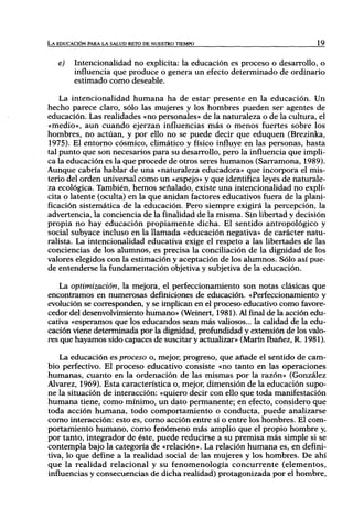 LA EDUCACIÓN PARA LA SALUD RETO DE NUESTRO TIEMPO                            19



   e)   Intencionalidad no explícita: la educación es proceso o desarrollo, o
        influencia que produce o genera un efecto determinado de ordinario
        estimado como deseable.

    La intencionalidad humana ha de estar presente en la educación. Un
hecho parece claro, sólo las mujeres y los hombres pueden ser agentes de
educación. Las realidades «no personales» de la naturaleza o de la cultura, el
«medio», aun cuando ejerzan influencias más o menos fuertes sobre los
hombres, no actúan, y por ello no se puede decir que eduquen (Brezinka,
1975). El entorno cósmico, climático y físico influye en las personas, hasta
tal punto que son necesarios para su desarrollo, pero la influencia que impli-
ca la educación es la que procede de otros seres humanos (Sarramona, 1989).
Aunque cabría hablar de una «naturaleza educadora» que incorpora el mis-
terio del orden universal como un «espejo» y que identifica leyes de naturale-
za ecológica. También, hemos señalado, existe una intencionalidad no explí-
cita o latente (oculta) en la que anidan factores educativos fuera de la plani-
ficación sistemática de la educación. Pero siempre exigirá la percepción, la
advertencia, la conciencia de la finalidad de la misma. Sin libertad y decisión
propia no hay educación propiamente dicha. El sentido antropológico y
social subyace incluso en la llamada «educación negativa» de carácter natu-
ralista. La intencionalidad educativa exige el respeto a las libertades de las
conciencias de los alumnos, es precisa la conciliación de la dignidad de los
valores elegidos con la estimación y aceptación de los alumnos. Sólo así pue-
de entenderse la fundamentación objetiva y subjetiva de la educación.

   La optimización, la mejora, el perfeccionamiento son notas clásicas que
encontramos en numerosas definiciones de educación. «Perfeccionamiento y
evolución se corresponden, y se implican en el proceso educativo como favore-
cedor del desenvolvimiento humano» (Weinert, 1981). Al final de la acción edu-
cativa «esperamos que los educandos sean más vahosos... la calidad de la edu-
cación viene determinada por la dignidad, profundidad y extensión de los valo-
res que hayamos sido capaces de suscitar y actualizar» (Marín Ibañez, R. 1981).

   La educación es proceso o, mejor, progreso, que añade el sentido de cam-
bio perfectivo. El proceso educativo consiste «no tanto en las operaciones
humanas, cuanto en la ordenación de las mismas por la razón» (González
Alvarez, 1969). Esta característica o, mejor, dimensión de la educación supo-
ne la situación de interacción: «quiero decir con ello que toda manifestación
humana tiene, como mínimo, un dato permanente; en efecto, considero que
toda acción humana, todo comportamiento o conducta, puede analizarse
como interacción: esto es, como acción entre sí o entre los hombres. El com-
portamiento humano, como fenómeno más amplio que el propio hombre y,
por tanto, integrador de éste, puede reducirse a su premisa más simple si se
contempla bajo la categoría de «relación». La relación humana es, en defini-
tiva, lo que define a la realidad social de las mujeres y los hombres. De ahí
que la realidad relacional y su fenomenología concurrente (elementos,
influencias y consecuencias de dicha realidad) protagonizada por el hombre,
 