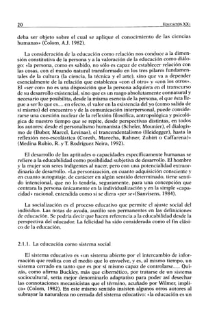 20                                                                   EDUCACIÓN XX1


deba ser objeto sobre el cual se aplique el conocimiento de las ciencias
humanas» (Colom, A.J. 1982).

    La consideración de la educación como relación nos conduce a la dimen-
sión constitutiva de la persona y a la valoración de la educación como diálo-
go: «la persona, como es sabido, no sólo es capaz de establecer relación con
las cosas, con el mundo natural transformado en los tres pilares fundamen-
tales de la cultura (la ciencia, la técnica y el arte), sino que va a depender
esencialmente de la relación que establezca «con el otro» y «con los otros».
El «ser con» no es una disposición que la persona adquiera en el transcurso
de su desarrollo existencia!, sino que es un rasgo absolutamente connatural y
necesario que posibilita, desde la misma esencia de la persona, el que ésta lle-
gue a ser lo que es.... en efecto, el valor en la existencia del yo (como salida de
sí mismo) del encuentro y de la comunicación interpersonal, puede conside-
rarse una cuestión nuclear de la reflexión filosófica, antropológica y psicoló-
gica de nuestro tiempo que se repite, desde perspectivas distintas, en todos
los autores: desde el personalismo humanista (Scheler, Mounier), el dialogis-
mo de (Buber, Marcel, Levinas), el trancendentalismo (Heidegger), hasta la
reflexión neo-escolástica (Coreth, Marecha, Rahner, Zubiri o Caffarena)»
(Medina Rubio, R. y T. Rodríguez Neira, 1992).

    El desarrollo de las aptitudes o capacidades específicamente humanas se
refiere a la educabilidad como posibilidad subjetiva de desarrollo. El hombre
y la mujer son seres indigentes al nacer, pero con una potencialidad extraor-
dinaria de desarrollo. «La personización, en cuanto adquisición consciente y
en cuanto autoguiaje, de carácter en algún sentido determinado, tiene senti-
do intencional, que no lo tendría, seguramente, para una concepción que
centrara la persona únicamente en la individualización y en la simple «capa-
cidad» racional, entendida como si se diera «per 5e»(Sanvisens, 1984).

   La socialización es el proceso educativo que permite el ajuste social del
individuo. Las notas de ayuda, auxilio son permanentes en las definiciones
de educación. Se podría decir que hacen referencia a la educabilidad desde la
perspectiva del educador. La felicidad ha sido considerada como el fin clási-
co de la educación.


2.1.1. La educación como sistema social

    El sistema educativo es «un sistema abierto por el intercambio de infor-
mación que realiza con el medio que lo envuelve, y es, al mismo tiempo, un
sistema cerrado en tanto que es por sí mismo capaz de controlarse       Qui-
zás, como afirma Buckley, más que cibernético, por tratarse de un sistema
sociocultural, sería mejor denominarlo adaptativo para poder así desechar
las connotaciones mecanicistas que el término, acuñado por Wilmer, impli-
ca» (Colom, 1982). En este mismo sentido insisten algunos otros autores al
subrayar la naturaleza no cerrada del sistema educativo: «la educación es un
 