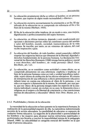 22                                                                   EDUCACIÓN XX I


     b)   La educación propiamente dicha se refiere al hombre; es un proceso
          humano, que supone de algún modo racionalidad y «libertas».

     c)   La educación encierra necesariamente la orientación a un fin. El sig-
          nificado de la educación no se comprende sin referencia al fin o los
          fines de la misma (Herbart, 1935).

     d)   El fin de la educación debe implicar, de un modo u otro, una mejora,
          dignificación o perfeccionamiento del sujeto humano.

     e)   La educación, en última instancia, depende y está condicionada por
          opciones o decisiones previas sobre las cuestiones acerca del sentido
          y valor del hombre, mundo, sociedad, transcendencia de la vida
          humana. Se inscribe, por tanto, en un «sistema» de valores, del cual
          recibe inspiración y guía.

     f)   La educación del hombre, de todo hombre, estará sometida y deberá
          respetar las exigencias básicas que dimanan de la libertad, dignidad y
          derechos fundamentales de la persona humana. La Declaración Uni-
          versal de los Derechos Humanos (1948) otorga fuerza política y moral
          a esos derechos «del hombre», de «toda persona» (Decl. Univ.
          Dre.Hum., art. 1,2).

     g)   La educación, ya se considere como actividad o como efecto, no se
          comprende plenamente sin una referencia -explícita o implícita- al
          bien de la persona humana como un todo y unidad psicofísica indivi-
          sible, sujeto último de atribución de los efectos educativos. El criterio
          de interpretación de una influencia o efecto presuntamente educativo
          deberá tener en cuenta esa referencia al «bien de la persona», y no
          sólo a un aspecto o dimensión de la misma. Se entiende, por otra par-
          te, que ese «bien» de la persona integra todos los aspectos de la exis-
          tencia individual y social, sin excluir, en su caso, la dimensión ética o
          religiosa en el respeto a la libertad de conciencia y a las convicciones
          íntimas de educadores y educandos" (Decir. Univ. Drec. Humn. art. 1,
          18)


2.1.2. Posibilidades y límites de la educación

   La necesidad de la educación se hace patente en la experiencia humana; la
realización de la personalidad requiere de ella. La naturaleza indeterminada
necesita de la acción educadora. La posibilidad de educarse es supuesto de
cualquier forma educativa. La negación de la plasticidad o potencialidad de
los hombres y las mujeres para alcanzar nuevas estructuras espirituales y
profesionales nos llevaría a concluir la imposibilidad misma de la pedagogía
(Nassif, 1980). La educabilidad es categoría esencial del hombre en la que
surge el proceso educativo.
 