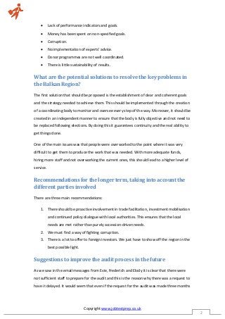 Copyright www.jobtestprep.co.uk
2
 Lack of performance indicators and goals.
 Money has been spent on non-specified goals.
 Corruption.
 No implementation of experts’ advice.
 Donor programmes are not well coordinated.
 There is little sustainability of results.
What are the potential solutions to resolve the key problems in
the Balkan Region?
The first solution that should be proposed is the establishment of clear and coherent goals
and the strategy needed to achieve them. This should be implemented through the creation
of a coordinating body to monitor and oversee every step of the way. Moreover, it should be
created in an independent manner to ensure that the body is fully objective and not need to
be replaced following elections. By doing this it guarantees continuity and the real ability to
get things done.
One of the main issues was that people were overworked to the point where it was very
difficult to get them to produce the work that was needed. With more adequate funds,
hiring more staff and not overworking the current ones, this should lead to a higher level of
service.
Recommendations for the longer term, taking into account the
different parties involved
There are three main recommendations:
1. There should be proactive involvement in trade facilitation, investment mobilisation
and continued policy dialogue with local authorities. This ensures that the local
needs are met rather than purely accession-driven needs.
2. We must find a way of fighting corruption.
3. There is a lot to offer to foreign investors. We just have to show off the region in the
best possible light.
Suggestions to improve the audit process in the future
As we saw in the email messages from Evie, Frederich and Elody it is clear that there were
not sufficient staff to prepare for the audit and this is the reason why there was a request to
have it delayed. It would seem that even if the request for the audit was made three months
 