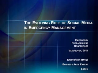 THE EVOLVING ROLE OF SOCIAL MEDIA
IN EMERGENCY MANAGEMENT


                           EMERGENCY
                         PREPAREDNESS
                           CONFERENCE
                      VANCOUVER, 2011


                     KRISTOPHER HAYNE
                  BUSINESS AREA EXPERT
                                EMBC
 