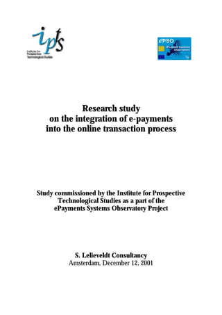 Research study
on the integration of e-payments
into the online transaction process
Study commissioned by the Institute for Prospective
Technological Studies as a part of the
ePayments Systems Observatory Project
S. Lelieveldt Consultancy
Amsterdam, December 12, 2001
 